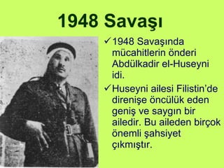 1948 Savaşı   1948 Savaşında mücahitlerin önderi Abdülkadir el-Huseyni idi. Huseyni ailesi Filistin’de direnişe öncülük eden geniş ve saygın bir ailedir. Bu aileden birçok önemli şahsiyet çıkmıştır.  