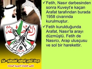 Fetih, Nasır darbesinden sonra Kuveyt’e kaçan Arafat tarafından burada 1958 civarında kurulmuştur. Fetih kurulduğunda Arafat, Nasır’la arayı düzmüştü. Fetih de Nasırcı, Arap ulusçusu ve sol bir harekettir. 