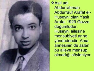 Asıl adı Abdurrahman Abdurrauf Arafat el-Huseyni olan Yasir Arafat 1929 Gazze doğumludur. Huseyni ailesine mensubiyeti anne yönündendir. Ama annesinin de aslen bu aileye mensup olmadığı söyleniyor. 