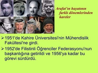 1951'de Kahire Üniversitesi'nin Mühendislik Fakültesi'ne girdi.  1952'de Filistinli Öğrenciler Federasyonu'nun başkanlığına getirildi ve 1956'ya kadar bu görevi sürdürdü.  Arafat’ın hayatının farklı dönemlerinden kareler 