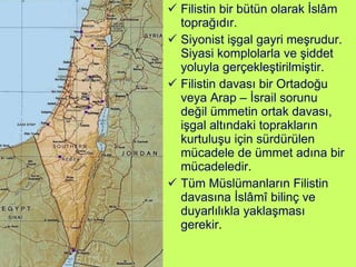 Filistin bir bütün olarak İslâm toprağıdır.  Siyonist işgal gayri meşrudur. Siyasi komplolarla ve şiddet yoluyla gerçekleştirilmiştir.  Filistin davası bir Ortadoğu veya Arap – İsrail sorunu değil ümmetin ortak davası, işgal altındaki toprakların kurtuluşu için sürdürülen mücadele de ümmet adına bir mücadeledir. Tüm Müslümanların Filistin davasına İslâmî bilinç ve duyarlılıkla yaklaşması gerekir. 