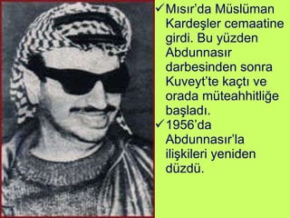 Mısır’da Müslüman Kardeşler cemaatine girdi. Bu yüzden Abdunnasır darbesinden sonra Kuveyt’te kaçtı ve orada müteahhitliğe başladı.  1956’da Abdunnasır’la ilişkileri yeniden düzdü.  