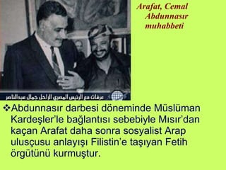 Abdunnasır darbesi döneminde Müslüman Kardeşler’le bağlantısı sebebiyle Mısır’dan kaçan Arafat daha sonra sosyalist Arap ulusçusu anlayışı Filistin’e taşıyan Fetih örgütünü kurmuştur. Arafat, Cemal Abdunnasır muhabbeti 