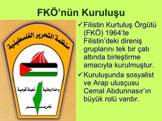 FKÖ’nün Kuruluşu Filistin Kurtuluş Örgütü (FKÖ) 1964’te Filistin’deki direniş gruplarını tek bir çatı altında birleştirme amacıyla kurulmuştur. Kuruluşunda sosyalist ve Arap ulusçusu Cemal Abdunnasır’ın büyük rolü vardır . 