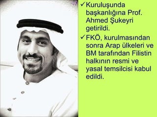 Kuruluşunda başkanlığına Prof. Ahmed Şukeyri getirildi.  FKÖ, kurulmasından sonra Arap ülkeleri ve BM tarafından Filistin halkının resmi ve yasal temsilcisi kabul edildi. 