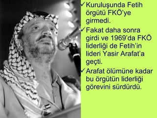 Kuruluşunda Fetih örgütü FKÖ’ye girmedi.  Fakat daha sonra girdi ve 1969’da FKÖ liderliği de Fetih’in lideri Yasir Arafat’a geçti. Arafat ölümüne kadar bu örgütün liderliği görevini sürdürdü. 