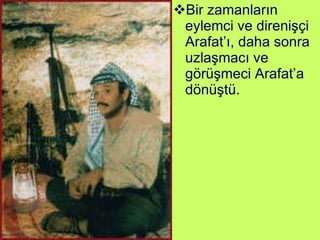 Bir zamanların eylemci ve direnişçi Arafat’ı, daha sonra uzlaşmacı ve görüşmeci Arafat’a dönüştü. 