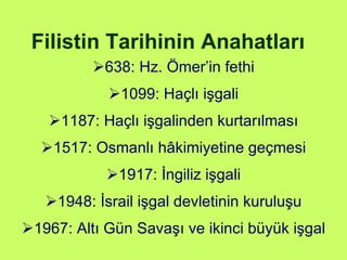 Filistin Tarihinin Anahatları 638: Hz. Ömer’in fethi 1099: Haçlı işgali 1187: Haçlı işgalinden kurtarılması 1517: Osmanlı hâkimiyetine geçmesi 1917: İngiliz işgali 1948: İsrail işgal devletinin kuruluşu 1967: Altı Gün Savaşı ve ikinci büyük işgal 