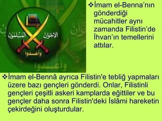 İmam el-Bennâ ayrıca Filistin'e tebliğ yapmaları üzere bazı gençleri gönderdi. Onlar, Filistinli gençleri çeşitli askeri kamplarda eğittiler ve bu gençler daha sonra Filistin'deki İslâmi hareketin çekirdeğini oluşturdular.  İmam el-Benna’nın gönderdiği mücahitler aynı zamanda Filistin’de İhvan’ın temellerini attılar. 