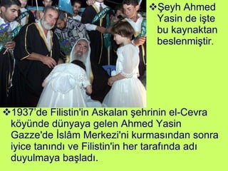 1937’de Filistin'in Askalan şehrinin el-Cevra köyünde dünyaya gelen Ahmed Yasin Gazze'de İslâm Merkezi'ni kurmasından sonra iyice tanındı ve Filistin'in her tarafında adı duyulmaya başladı.  Şeyh Ahmed Yasin de işte bu kaynaktan beslenmiştir . 