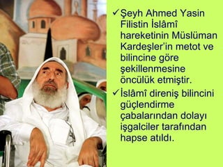 Şeyh Ahmed Yasin Filistin İslâmî hareketinin Müslüman Kardeşler’in metot ve bilincine göre şekillenmesine öncülük etmiştir. İslâmî direniş bilincini güçlendirme çabalarından dolayı işgalciler tarafından hapse atıldı. 
