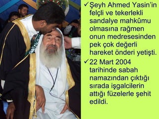 Şeyh Ahmed Yasin’in felçli ve tekerlekli sandalye mahkûmu olmasına rağmen onun medresesinden pek çok değerli hareket önderi yetişti. 22 Mart 2004 tarihinde sabah namazından çıktığı sırada işgalcilerin attığı füzelerle şehit edildi. 