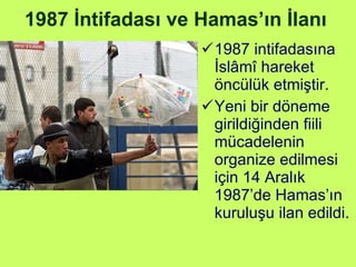 1987 İntifadası ve Hamas’ın İlanı 1987 intifadasına İslâmî hareket öncülük etmiştir.  Yeni bir döneme girildiğinden fiili mücadelenin organize edilmesi için 14 Aralık 1987’de Hamas’ın kuruluşu ilan edildi. 