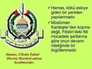 Hamas, Filistin İslâmî Direniş Hareketi adının kısaltmasıdır. Hamas, kökü eskiye giden bir yeniden yapılanmadır.  Müslüman Kardeşler’den kopma değil, Filistin’deki fiili mücadele şartlarına göre onun devamı niteliğinde bir örgütlenmedir. 