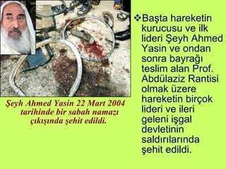 Şeyh Ahmed Yasin 22 Mart 2004 tarihinde bir sabah namazı çıkışında şehit edildi.  Başta hareketin kurucusu ve ilk lideri Şeyh Ahmed Yasin ve ondan sonra bayrağı teslim alan Prof. Abdülaziz Rantisi olmak üzere hareketin birçok lideri ve ileri geleni işgal devletinin saldırılarında şehit edildi. 