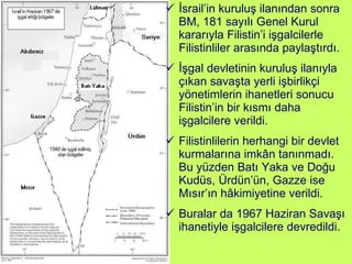 İsrail’in kuruluş ilanından sonra BM, 181 sayılı Genel Kurul kararıyla Filistin’i işgalcilerle Filistinliler arasında paylaştırdı.  İşgal devletinin kuruluş ilanıyla çıkan savaşta yerli işbirlikçi yönetimlerin ihanetleri sonucu Filistin’in bir kısmı daha işgalcilere verildi. Filistinlilerin herhangi bir devlet kurmalarına imkân tanınmadı. Bu yüzden Batı Yaka ve Doğu Kudüs, Ürdün’ün, Gazze ise Mısır’ın hâkimiyetine verildi. Buralar da 1967 Haziran Savaşı ihanetiyle işgalcilere devredildi. 