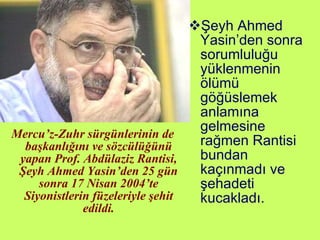 Mercu’z-Zuhr sürgünlerinin de başkanlığını ve sözcülüğünü yapan Prof. Abdülaziz Rantisi, Şeyh Ahmed Yasin’den 25 gün sonra 17 Nisan 2004’te Siyonistlerin füzeleriyle şehit edildi. Şeyh Ahmed Yasin’den sonra sorumluluğu yüklenmenin ölümü göğüslemek anlamına gelmesine rağmen Rantisi bundan kaçınmadı ve şehadeti kucakladı. 