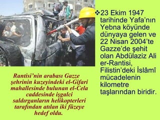 Rantisi’nin arabası Gazze şehrinin kuzeyindeki el-Gifari mahallesinde bulunan el-Cela caddesinde işgalci saldırganların helikopterleri tarafından atılan iki füzeye hedef oldu.  23 Ekim 1947 tarihinde Yafa’nın Yebna köyünde dünyaya gelen ve 22 Nisan 2004’te Gazze’de şehit olan Abdülaziz Ali er-Rantisi, Filistin’deki İslâmî mücadelenin kilometre taşlarından biridir. 