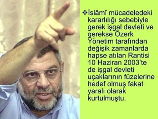 İslâmî mücadeledeki kararlılığı sebebiyle gerek işgal devleti ve gerekse Özerk Yönetim tarafından değişik zamanlarda hapse atılan Rantisi 10 Haziran 2003’te de işgal devleti uçaklarının füzelerine hedef olmuş fakat yaralı olarak kurtulmuştu. 