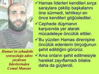 Hamas’ın şehadetle sonsuzluğa adını yazdıran liderlerinden Cemal Mansur Hamas liderleri kendileri sırça saraylara çekilip başkalarını öne sürmedi, tehlikeyi en önce kendileri göğüslediler.  Cephede düşmanın karşısında yer alarak mücadeleye öncülük ettiler.  Bu yüzden Hamas direnişine öncülük edenlerin birçoğunun şehit edildiğini görürüz.  Ama onların şehit edilmesiyle hareket zayıflamadı bilakis daha da güçlendi. 