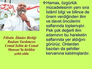 Filistin Âlimler Birliği Başkan Yardımcısı Cemal Selim de Cemal Mansur’la birlikte şehit oldu Hamas, özgürlük mücadelesinin yanı sıra İslâmî bilgi ve bilince de önem verdiğinden ilim ve davet öncülerini saflarında toplamıştır. Pek çok değerli ilim adamının bu hareketin saflarında yer aldığını görürüz. Onlardan bazıları da şehitler kervanına katılmışlardır. 