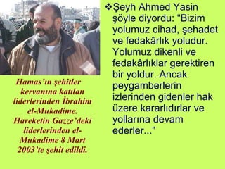 Hamas’ın şehitler kervanına katılan liderlerinden İbrahim el-Mukadime. Hareketin Gazze’deki liderlerinden el-Mukadime 8 Mart 2003’te şehit edildi. Şeyh Ahmed Yasin şöyle diyordu: “Bizim yolumuz cihad, şehadet ve fedakârlık yoludur. Yolumuz dikenli ve fedakârlıklar gerektiren bir yoldur. Ancak peygamberlerin izlerinden gidenler hak üzere kararlıdırlar ve yollarına devam ederler..." 