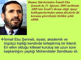 Hamas liderlerinden İsmail Ebu Şenneb de 21 Ağustos 2003 tarihinde ABD’nin İsrail’e ikram ettiği Apaçi helikopterlerinden atılan füzelerle iki koruma görevlisiyle birlikte şehit edildi. İsmail Ebu Şenneb, siyasi, akademik ve örgütçü kişiliği kendinde birleştirmiş bir liderdi. En etkin olduğu kitlesel kuruluş ise uzun süre başkanlığını yaptığı Mühendisler Sendikası idi. 