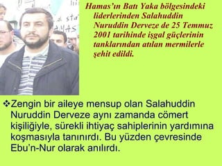 Hamas’ın Batı Yaka bölgesindeki liderlerinden Salahuddin Nuruddin Derveze de 25 Temmuz 2001 tarihinde işgal güçlerinin tanklarından atılan mermilerle şehit edildi. Zengin bir aileye mensup olan Salahuddin Nuruddin Derveze aynı zamanda cömert kişiliğiyle, sürekli ihtiyaç sahiplerinin yardımına koşmasıyla tanınırdı. Bu yüzden çevresinde Ebu’n-Nur olarak anılırdı. 