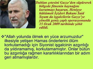 Dahlan çetesini Gazze’den süpürerek bölgede fitnenin kaynağını kurutmayı başaran, Heniyye hükümeti İçişleri Bakanı Said Sıyam da işgalcilerin Gazze’ye yönelik geniş çaplı operasyonunda 15 Ocak 2009 tarihinde şehit edildi.  "Allah yolunda ölmek en yüce arzumuzdur" ilkesiyle yetişen Hamas önderlerini ölüm korkutamadığı için Siyonist işgalcinin azgınlığı da yıldıramamış, korkutamamıştır. Onlar bütün bu azgınlığa rağmen kararlılıklarından bir adım geri atmamışlardır. 