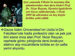 Aynı zamanda Filistin’in tanınmış ilim adamlarından olan dava önderi Prof. Dr. Nizar Reyyan, Siyonist işgalcilerin son Gazze saldırılarında, 1 Ocak 2009’da ailesinden on beş kişiyle birlikte şehit edildi. Gazze İslâm Üniversitesi’nin Usûlu’d-Din Fakültesi’nde hadis profesörü olan ve pek çok ilmî esere imza atan Prof. Nizar Reyyan, cephede görev çıktığında dersi bırakıyor, silahını alıp mücahitlerle birlikte en ön safta yerini alıyordu.  