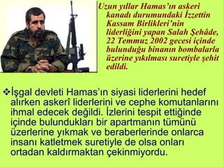 Uzun yıllar Hamas’ın askeri kanadı durumundaki İzzettin Kassam Birlikleri’nin liderliğini yapan Salah Şehâde, 22 Temmuz 2002 gecesi içinde bulunduğu binanın bombalarla üzerine yıkılması suretiyle şehit edildi. İşgal devleti Hamas’ın siyasi liderlerini hedef alırken askerî liderlerini ve cephe komutanlarını ihmal edecek değildi. İzlerini tespit ettiğinde içinde bulundukları bir apartmanın tümünü üzerlerine yıkmak ve beraberlerinde onlarca insanı katletmek suretiyle de olsa onları ortadan kaldırmaktan çekinmiyordu. 
