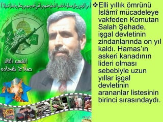 Elli yıllık ömrünü İslâmî mücadeleye vakfeden Komutan Salah Şehade, işgal devletinin zindanlarında on yıl kaldı. Hamas’ın askeri kanadının lideri olması sebebiyle uzun yıllar işgal devletinin arananlar listesinin birinci sırasındaydı. 