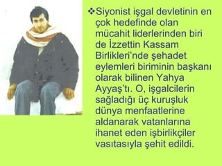 Siyonist işgal devletinin en çok hedefinde olan mücahit liderlerinden biri de İzzettin Kassam Birlikleri’nde şehadet eylemleri biriminin başkanı olarak bilinen Yahya Ayyaş’tı. O, işgalcilerin sağladığı üç kuruşluk dünya menfaatlerine aldanarak vatanlarına ihanet eden işbirlikçiler vasıtasıyla şehit edildi. 