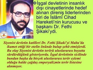İşgal devletinin insanlık dışı cinayetlerinde hedef alınan direniş liderlerinden biri de İslâmî Cihad Hareketi’nin kurucusu ve başkanı Dr. Fethi Şikaki’ydi.  Siyonist devletin katilleri Dr. Fethi Şikaki’yi Malta’da ikamet ettiği bir otelin önünde bulup şehit etmişlerdi. Bu olay Siyonist devletin terörü uluslararası boyutta sürdürdüğünü gösteriyordu. İşgal devletinin sicilinde bundan başka da birçok uluslararası terör eylemi olduğu halde çağdaş emperyalizmin terör listesine alınmıyor. 