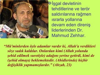İşgal devletinin tehditlerine ve terör saldırılarına rağmen ısrarla yollarına devam eden direniş liderlerinden Dr. Mahmud Zehhar. “ Mü'minlerden öyle adamlar vardır ki, Allah'a verdikleri söze sadık kaldılar. Onlardan kimi (Allah yolunda şehid edilmek suretiyle) adağını yerine getirdi, kimi de (şehid olmayı) beklemektedir. (Ahidlerinde) hiçbir değişiklik yapmamışlardır.” (Ahzab, 23) 