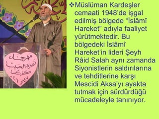 Müslüman Kardeşler cemaati 1948’de işgal edilmiş bölgede “İslâmî Hareket” adıyla faaliyet yürütmektedir. Bu bölgedeki İslâmî Hareket’in lideri Şeyh Râid Salah aynı zamanda Siyonistlerin saldırılarına ve tehditlerine karşı Mescidi Aksa’yı ayakta tutmak için sürdürdüğü mücadeleyle tanınıyor. 