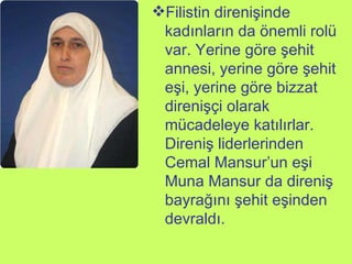 Filistin direnişinde kadınların da önemli rolü var. Yerine göre şehit annesi, yerine göre şehit eşi, yerine göre bizzat direnişçi olarak mücadeleye katılırlar. Direniş liderlerinden Cemal Mansur’un eşi Muna Mansur da direniş bayrağını şehit eşinden devraldı.  