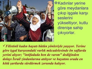 Kadınlar yerine göre meydanlara çıkıp işgale karşı seslerini yükseltiyor, kutlu direnişe sahip çıkıyorlar. Filistinli kadın hayatı bütün yönleriyle yaşıyor. Yerine göre işgal karşısındaki varlık mücadelesinde ön saflarda yerini alıyor; "intifadada ben de varım" dediğinden dolayı İsrail zindanlarına atılıyor ve hayatını orada en kötü şartlarda sürdürmek zorunda kalıyor.   