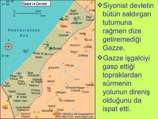 Siyonist devletin bütün saldırgan tutumuna rağmen dize getiremediği Gazze.  Gazze işgalciyi gasp ettiği topraklardan sürmenin yolunun direniş olduğunu da ispat etti.  