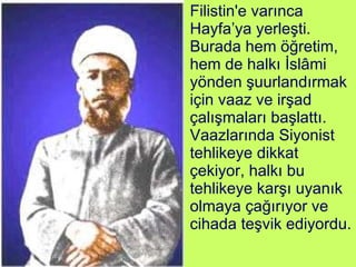 Filistin'e varınca Hayfa’ya yerleşti. Burada hem öğretim, hem de halkı İslâmi yönden şuurlandırmak için vaaz ve irşad çalışmaları başlattı. Vaazlarında Siyonist tehlikeye dikkat çekiyor, halkı bu tehlikeye karşı uyanık olmaya çağırıyor ve cihada teşvik ediyordu. 