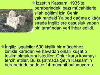İngiliz işgalciler 500 kişilik bir mücehhez birlikle karadan ve havadan onları kuşatıp teslim olmalarını istediler. Onlar karşı koymayı tercih ettiler. Bu kuşatmada Şeyh Kassam'ın beraberinde sadece 14 mücahit bulunuyordu. İzzettin Kassam, 1935'te beraberindeki bazı mücahitlerle silah eğitimi için Cenin yakınındaki Ya'bed dağına çıktığı sırada İngilizlere casusluk yapan biri tarafından yeri ihbar edildi. 
