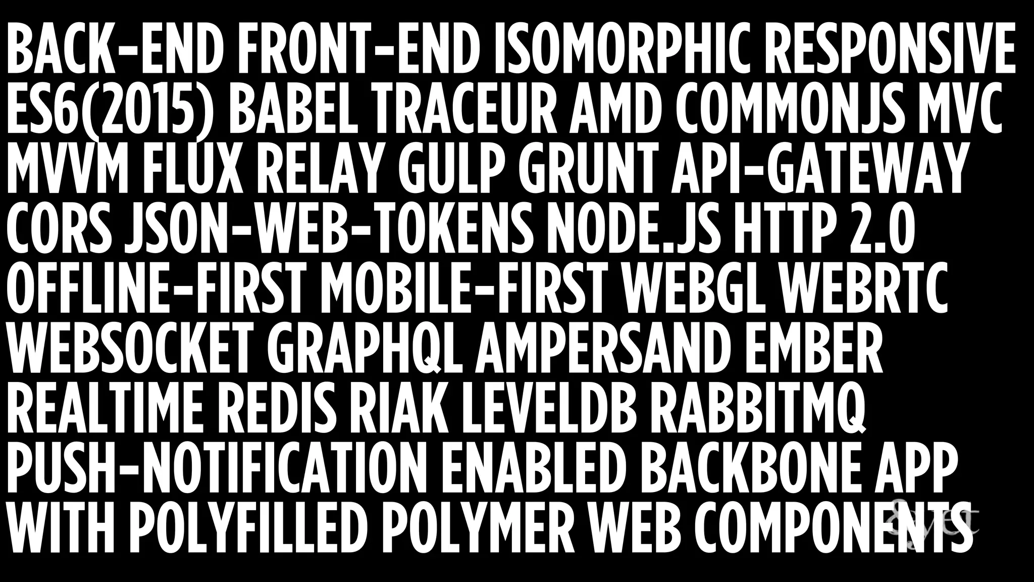BACK-END FRONT-END ISOMORPHIC RESPONSIVE
ES6(2015) BABEL TRACEUR AMD COMMONJS MVC
MVVM FLUX RELAY GULP GRUNT API-GATEWAY
CORS JSON-WEB-TOKENS NODE.JS HTTP 2.0
OFFLINE-FIRST MOBILE-FIRST WEBGL WEBRTC
WEBSOCKET GRAPHQL AMPERSAND EMBER
REALTIME REDIS RIAK LEVELDB RABBITMQ
PUSH-NOTIFICATION ENABLED BACKBONE APP
WITH POLYFILLED POLYMER WEB COMPONENTS
 