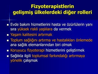 Fizyoterapistlerin
gelişmiş ülkelerdeki diğer rolleri
 Evde bakım hizmetlerini hasta ve özürlülerin yanı
sıra yüksek riskli yaşlılara da vermek
 Yaşam kalitesini artırmak
 Toplum sağlığını artırma ve hastalıkları önlemede
ana sağlık elemanlarından biri olmak
 Koruyucu fizyoterapi hizmetlerini geliştirmek
 Sağlıkla ilgili toplumsal farkındalığı artırmaya
yönelik çalışmak
 