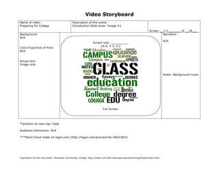 Video Storyboard
Name of video:                               Description of this scene:
Preparing for College                        Introduction Slide show: Image #1
                                                                                                               Screen __1-1_______ of __18___
Background:                                                                                                             Narration:
N/A
                                                                                                                           N/A
                                                              Screen size: __________
                                                                   16:9, 4:3, 3:2
Color/Type/Size of Font:
N/A


Actual text:
Image only


                                                                                                                           Audio: Background music




                                                                       Full Screen




Transition to next clip: Fade

Audience Interaction: N/A

***Word Cloud made on tagul.com (http://tagul.com/preview?id=36633@3)




Inspiration for this document: Maricopa Community College. http://www.mcli.dist.maricopa.edu/authoring/studio/index.html
 