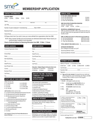 MEMBERSHIP APPLICATION
CONTACT INFORMATION

ANNUAL DUES

Please print:
o Mr. o Mrs.

If You are joining sme only
o One-Year Membership	
o Two-Year Membership	
o Three-Year Membership	

o Ms.

o Dr.

o PE

Name_______________________________________________________________________________
	

First

	

Middle Initial	

Last

Job Title_____________________________________________________________________________
Number of years employed in manufacturing___________ Date of Birth___________________________
Business Email_______________________________________________________________________
Home Email__________________________________________________________________________
o Please check here if you wish to have your name withheld from organizations other than SME.
NOTE: Many member benefits and announcements are distributed electronically. Please include your

email and keep it updated at sme.org/update.
Check a Preferred Address for Receiving Information from SME o Work o Home

WORK ADDRESS

HOME ADDRESS

Company/Organization Name:

Street_________________________________________

_____________________________________________

City__________________________________________

Division/Dept___________________________________

State/Province__________________________________

Street_________________________________________

Country_______________________________________

City__________________________________________

Phone ________________________________________

State/Province__________________________________

Cell Phone_____________________________________

SME EDUCATION FOUNDATION DONATION
(optional—tax deductible)
o $25
o $50
o $100
o Other_________________
RECIPROCAL MEMBERSHIP (Optional)
SME has partnered with AME to offer a dues discount when you
join both. Simply check the appropriate box below and enjoy the
benefits of both!
SME and AME (Association for Manufacturing Excellence)
$259.00 (for both)
$472.00 (for both)
$665.00 (for both)

o One-Year Membership	
o Two-Year Membership	
o Three-Year Membership	

TOTAL AMOUNT ENCLOSED (U.S.D.)	 $_________________
SPONSOR INFORMATION
Did a colleague encourage you to join?

Zip+4/Postal Code_______________________________

Mail Stop/Building_______________________________

$138.00
$248.50
$352.00

Zip+4/Postal Code_______________________________
Country_______________________________________
Business Phone ________________________________
Cell Phone_____________________________________
Fax___________________________________________

Staff size of your company
Check one box only

o (1) Less than 20

o (5) 250-499

o (3) 50-99

o (7) 1000-2499

o (2) 20-49

o (4) 100-249

o (6) 500-999

o (8) Over 2500

Job Function (check one box only)
o 2)  wner/Company Management/Corporate Executive
O
o 3A) Manufacturing Production Management
o 3B)  anufacturing Production Department
M
(non-management)
o 4A) Manufacturing Engineering Management
o 4B)  anufacturing EngineeringDepartment
M
(non-management)
o 5) Quality Assurance  Control
o 6) Product Design  RD
o 7) Control Engineering/Automation
o 9D) Educator/Instructor
o 10) Other
Your Company’s Primary End Product Manufactured or
Service Performed ________________________________

______________________________________________

Education: Highest Degree Achieved (check one)
o Highschool	 o Technician	
o Associate 	
o Bachelor	 o Master	
o Doctorate

INDICATE the SME Technical
CommunitY THAT alignS with
your EXPERTISE.
no extra charge!

(See reverse side for descriptions.)

o Automated Manufacturing  Assembly
o Forming  Fabricating
o Industrial Laser

o Machining  Material Removal

o Manufacturing Education  Research
o Plastics, Composites  Coatings 	

o Product  Process Design and Management

Dave Davidson, C248
Sponsoring Member’s Name____________________________

000011808944-0
Sponsoring Member’s Number__________________________

PAYMENT OPTIONS
Method of Payment: o Check/Money Order	
Credit Card:

o MC

o VISA

o DISCOVER

o AMEX

Card Number_________________________________________
Expiration Date__________________CC #________________
Signature_____________________________________________
o

 up for auto renewal. At renewal time your credit card
Sign

will be charged the current membership rate. Please call SME
Customer Care to modify or opt out of this program.

Convenient Ways to Join:
1. ONLINE:	 sme.org/join (credit card only)
2. CALL: 	
(Credit Card only) 800.733.4763 (U.S.) or
313.425.3000, Ext. 4500 (Outside U.S.)
3. Fax: 	

313.425.3401 (Credit Card only)

4. Mail: 	SME
Attn: Customer Care
One SME Drive – P.O. Box 930
Dearborn, MI 48121- 0930 USA

o Rapid Technologies  Additive Manufacturing

Yes

Indicate the technical specialties most related to
your interests. Write up to four category codes here:

(See reverse side for list)

No

Yes

AREAS OF INTEREST

No

(1)__________________ (3)________________
(2)__________________ (4)________________

Local chapter Affiliation
Membership in your local SME chapter is a free benefit.
We will place you in the chapter nearest your preferred
address or you can write in a specific chapter below.

This form valid through 12/31/13

headquarters use only 

CODE

PDF2013

 
