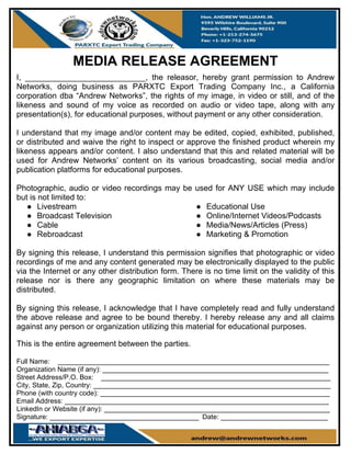 MEDIA RELEASE AGREEMENT
I, ___________________________, the releasor, hereby grant permission to Andrew
Networks, doing business as PARXTC Export Trading Company Inc., a California
corporation dba “Andrew Networks”, the rights of my image, in video or still, and of the
likeness and sound of my voice as recorded on audio or video tape, along with any
presentation(s), for educational purposes, without payment or any other consideration.
I understand that my image and/or content may be edited, copied, exhibited, published,
or distributed and waive the right to inspect or approve the finished product wherein my
likeness appears and/or content. I also understand that this and related material will be
used for Andrew Networks’ content on its various broadcasting, social media and/or
publication platforms for educational purposes.
Photographic, audio or video recordings may be used for ANY USE which may include
but is not limited to:
● Livestream
● Broadcast Television
● Cable
● Rebroadcast
● Educational Use
● Online/Internet Videos/Podcasts
● Media/News/Articles (Press)
● Marketing & Promotion
By signing this release, I understand this permission signifies that photographic or video
recordings of me and any content generated may be electronically displayed to the public
via the Internet or any other distribution form. There is no time limit on the validity of this
release nor is there any geographic limitation on where these materials may be
distributed.
By signing this release, I acknowledge that I have completely read and fully understand
the above release and agree to be bound thereby. I hereby release any and all claims
against any person or organization utilizing this material for educational purposes.
This is the entire agreement between the parties.
Full Name: _______________________________________________________________________
Organization Name (if any): ___________________________________________________________
Street Address/P.O. Box: ____________________________________________________________
City, State, Zip, Country: ______________________________________________________________
Phone (with country code): ____________________________________________________________
Email Address: _____________________________________________________________________
LinkedIn or Website (if any): ___________________________________________________________
Signature: _______________________________________ Date: ____________________________
 