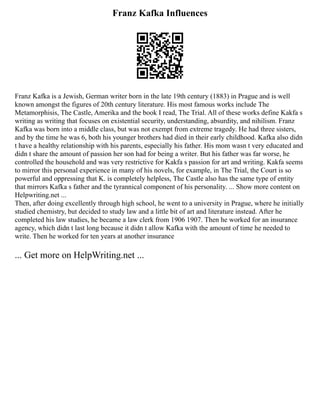 Franz Kafka Influences
Franz Kafka is a Jewish, German writer born in the late 19th century (1883) in Prague and is well
known amongst the figures of 20th century literature. His most famous works include The
Metamorphisis, The Castle, Amerika and the book I read, The Trial. All of these works define Kakfa s
writing as writing that focuses on existential security, understanding, absurdity, and nihilism. Franz
Kafka was born into a middle class, but was not exempt from extreme tragedy. He had three sisters,
and by the time he was 6, both his younger brothers had died in their early childhood. Kafka also didn
t have a healthy relationship with his parents, especially his father. His mom wasn t very educated and
didn t share the amount of passion her son had for being a writer. But his father was far worse, he
controlled the household and was very restrictive for Kakfa s passion for art and writing. Kakfa seems
to mirror this personal experience in many of his novels, for example, in The Trial, the Court is so
powerful and oppressing that K. is completely helpless, The Castle also has the same type of entity
that mirrors Kafka s father and the tyrannical component of his personality. ... Show more content on
Helpwriting.net ...
Then, after doing excellently through high school, he went to a university in Prague, where he initially
studied chemistry, but decided to study law and a little bit of art and literature instead. After he
completed his law studies, he became a law clerk from 1906 1907. Then he worked for an insurance
agency, which didn t last long because it didn t allow Kafka with the amount of time he needed to
write. Then he worked for ten years at another insurance
... Get more on HelpWriting.net ...
 