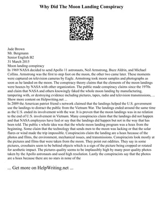 Why Did The Moon Landing Conspiracy
Jade Brown
Mr. Bergmann
Senior English B2
31 March 2015
Moon landing conspiracy
In 1969 NASA decided to send Apollo 11 astronauts, Neil Armstrong, Buzz Aldrin, and Michael
Collins. Armstrong was the first to step foot on the moon, the other two came later. These moments
were captured on television cameras by Eagle. Armstrong took moon samples and photographs as
soon as he landed on the moon. The conspiracy theory claims that the elements of the moon landings
were hoaxes by NASA with other organization. The public made conspiracy claims since the 1970s
and claim that NASA and others knowingly faked the whole moon landing by manufacturing,
tampering with, or destroying evidence including pictures, tapes, radio and television transmissions, ...
Show more content on Helpwriting.net ...
In 2009 the American patriot friend s network claimed that the landings helped the U.S. government
use the landings to distract the public from the Vietnam War. The landings ended around the same time
as the U.S. ended its involvement with the war. It is proven that the moon landings was in no relation
to the end of U.S. involvement in Vietnam. Many conspiracies claim that the landings did not happen
and that NASA employees have lied or say that the landings did happen but not in the way that has
been told. The public s whole idea was that the whole moon landing program was a hoax from the
beginning. Some claim that the technology that sends men to the moon was lacking or that the solar
flares or wind made the trip impossible. Conspiracists claim the landing are a hoax because of the
photos and films, the environment, mechanical issues, and transmissions. Conspiracists look mostly at
the pictures and films that were taken from the moon. They point out oddities. They say in some
pictures, crosshairs seem to be behind objects which is a sign of the picture being cropped or rotated
for aesthetic impact. The pictures quality seems to be implausibly high by many poor quality photos
taken by the Apollo astronauts and used high resolution. Lastly the conspiracists say that the photos
are a hoax because there are no stars in none of the
... Get more on HelpWriting.net ...
 