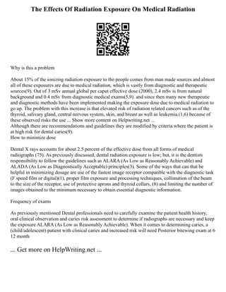 The Effects Of Radiation Exposure On Medical Radiation
Why is this a problem
About 15% of the ionizing radiation exposure to the people comes from man made sources and almost
all of these exposures are due to medical radiation, which is vastly from diagnostic and therapeutic
sources(9). Out of 3 mSv annual global per caput effective dose (2000), 2.4 mSv is from natural
background and 0.4 mSv from diagnostic medical exams(5,9). and since then many new therapeutic
and diagnostic methods have been implemented making the exposure dose due to medical radiation to
go up. The problem with this increase is that elevated risk of radiation related cancers such as of the
thyroid, salivary gland, central nervous system, skin, and breast as well as leukemia.(1,6) because of
these observed risks the use ... Show more content on Helpwriting.net ...
Although there are recommendations and guidelines they are modified by criteria where the patient is
at high risk for dental caries(9).
How to minimize dose
Dental X rays accounts for about 2.5 percent of the effective dose from all forms of medical
radiographs (75). As previously discussed, dental radiation exposure is low; but, it is the dentists
responsibility to follow the guidelines such as ALARA (As Low as Reasonably Achievable) and
ALADA (As Low as Diagnostically Acceptable) principles(3). Some of the ways that can that be
helpful in minimizing dosage are use of the fastest image receptor compatible with the diagnostic task
(F speed film or digital)(1), proper film exposure and processing techniques, collimation of the beam
to the size of the receptor, use of protective aprons and thyroid collars, (8) and limiting the number of
images obtained to the minimum necessary to obtain essential diagnostic information.
Frequency of exams
As previously mentioned Dental professionals need to carefully examine the patient health history,
oral clinical observation and caries risk assessment to determine if radiographs are necessary and keep
the exposure ALARA (As Low as Reasonably Achievable). When it comes to determining caries, a
(child/adolescent) patient with clinical caries and increased risk will need Posterior bitewing exam at 6
12 month
... Get more on HelpWriting.net ...
 