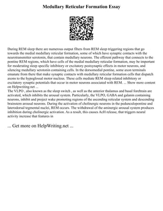 Medullary Reticular Formation Essay
During REM sleep there are numerous output fibers from REM sleep triggering regions that go
towards the medial medullary reticular formation, some of which have synaptic contacts with the
neurotransmitter serotonin, that contain medullary neurons. The efferent pathway that connects to the
pontine REM regions, which have cells of the medial medullary reticular formation, may be important
for moderating sleep specific inhibitory or excitatory postsynaptic effects in motor neurons, and
silencing medullary serotonin containing cells. In the dorsomedial pontine, some axon terminals
emanate from there that make synaptic contacts with medullary reticular formation cells that dispatch
axons to the hypoglossal motor nucleus. These cells mediate REM sleep related inhibitory or
excitatory synaptic potentials that occur in motor neurons associated with REM. ... Show more content
on Helpwriting.net ...
The VLPO , also known as the sleep switch , as well as the anterior thalamus and basal forebrain are
activated, which inhibits the arousal system. Particularly, the VLPO, GABA and galanin containing
neurons, inhibit and project wake promoting regions of the ascending reticular system and descending
brainstem arousal neurons. During the activation of cholinergic neurons in the pedunculopontine and
laterodorsal tegmental nuclei, REM occurs. The withdrawal of the aminergic arousal system produces
inhibition during cholinergic activation. As a result, this causes AcH release, that triggers neural
activity increase that features in
... Get more on HelpWriting.net ...
 